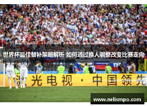 世界杯最佳替补策略解析 如何通过换人调整改变比赛走向