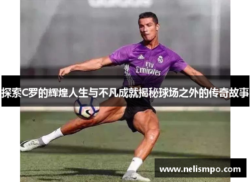 探索C罗的辉煌人生与不凡成就揭秘球场之外的传奇故事