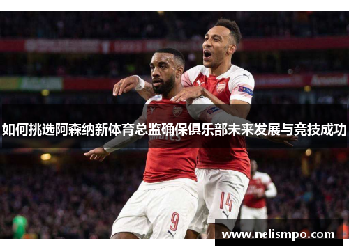 如何挑选阿森纳新体育总监确保俱乐部未来发展与竞技成功